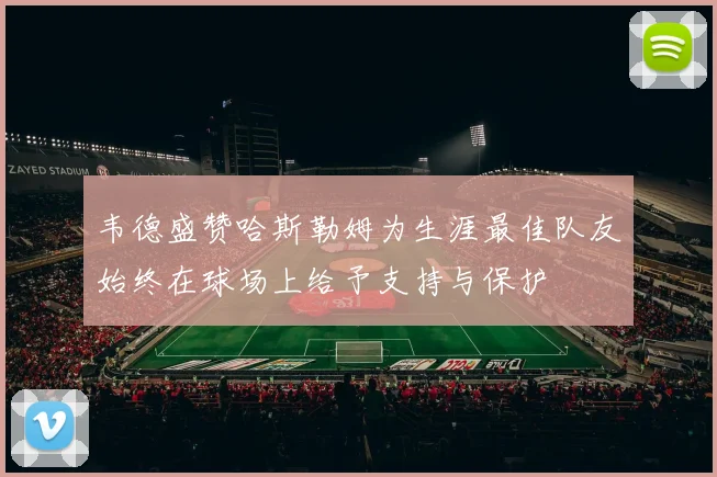 韦德盛赞哈斯勒姆为生涯最佳队友始终在球场上给予支持与保护