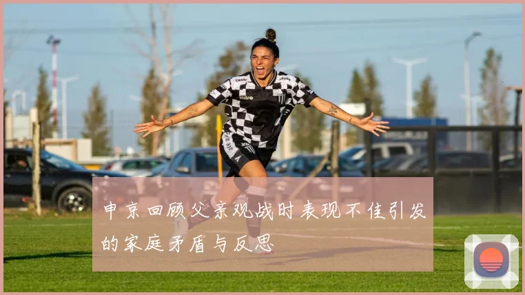 申京回顾父亲观战时表现不佳引发的家庭矛盾与反思