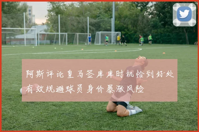 阿斯评论皇马签库库时机恰到好处有效规避球员身价暴涨风险