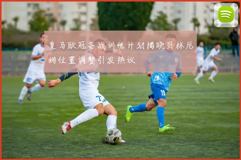 皇马欧冠备战训练计划揭晓贝林厄姆位置调整引发热议