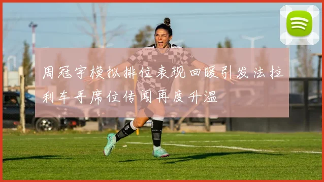 周冠宇模拟排位表现回暖引发法拉利车手席位传闻再度升温