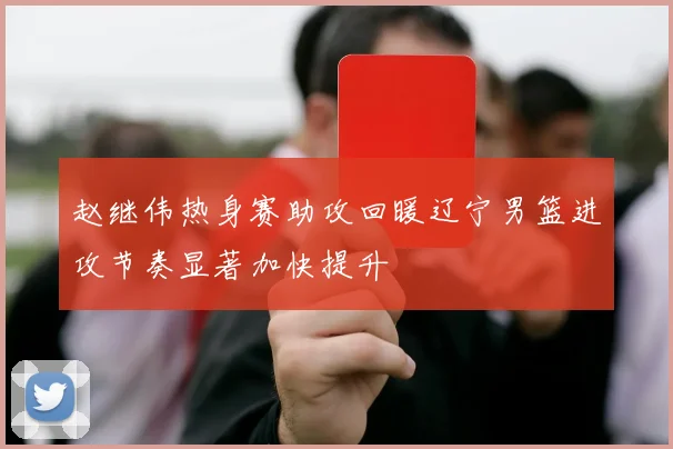 赵继伟热身赛助攻回暖辽宁男篮进攻节奏显著加快提升