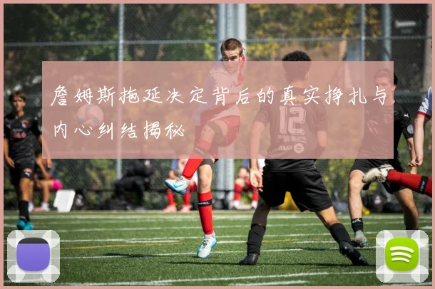 詹姆斯拖延决定背后的真实挣扎与内心纠结揭秘